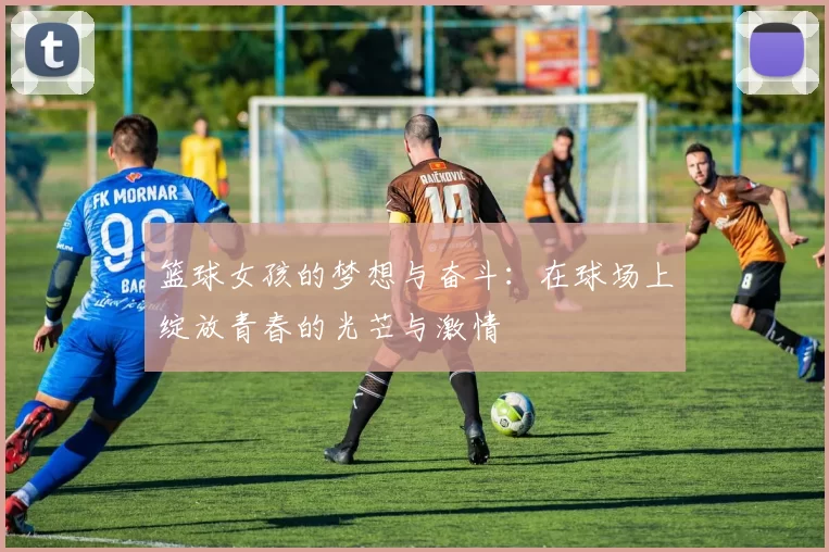 篮球女孩的梦想与奋斗：在球场上绽放青春的光芒与激情