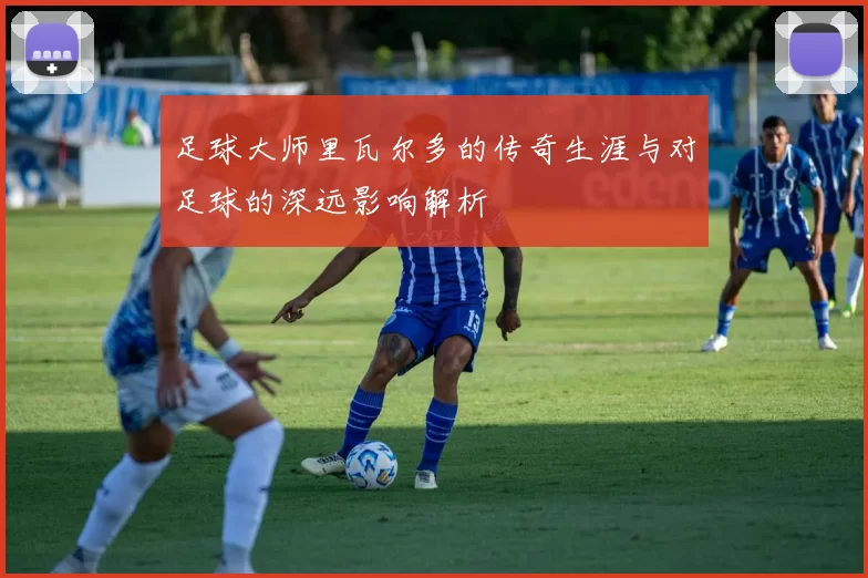 足球大师里瓦尔多的传奇生涯与对足球的深远影响解析