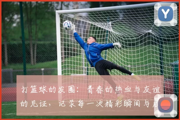 打篮球的发圈：青春的热血与友谊的见证，记录每一次精彩瞬间与成长的足迹